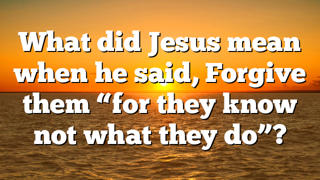 What did Jesus mean when he said, Forgive them “for they know not what they do”?