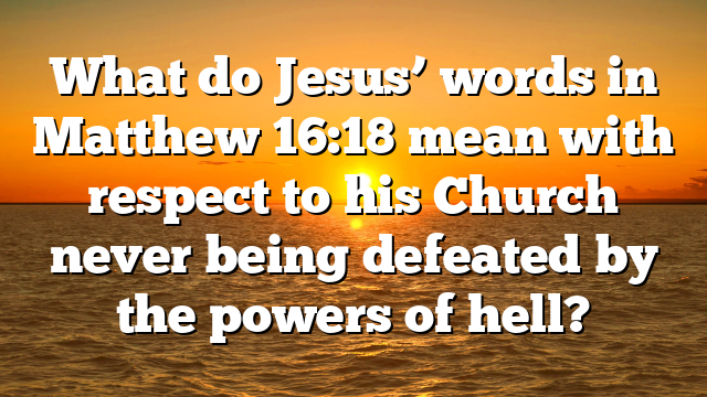 What do Jesus’ words in Matthew 16:18 mean with respect to his Church never being defeated by the powers of hell?
