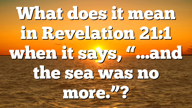 What does it mean in Revelation 21:1 when it says, “…and the sea was no more.”?