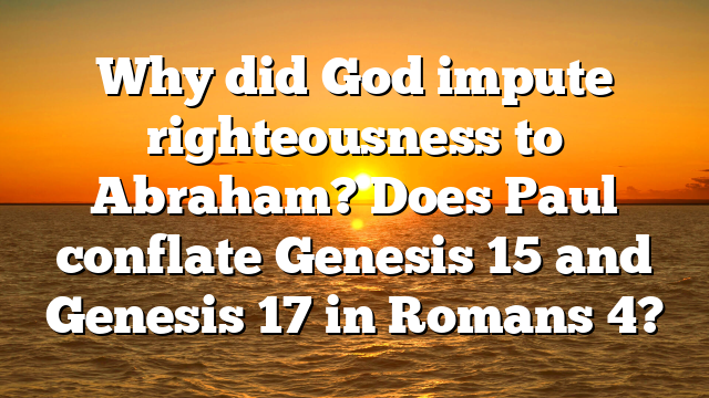 Why did God impute righteousness to Abraham? Does Paul conflate Genesis 15 and Genesis 17 in Romans 4?
