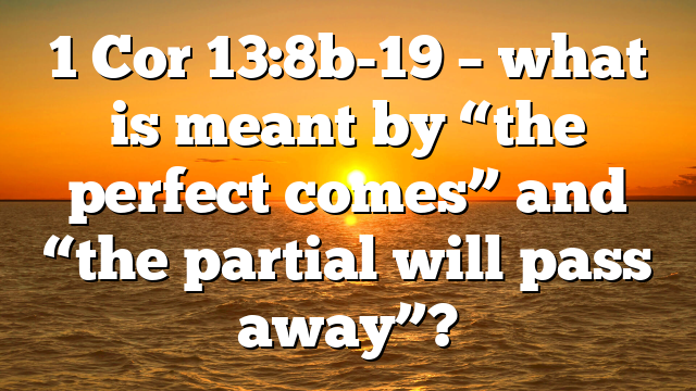 1 Cor 13:8b-19 – what is meant by “the perfect comes” and “the partial will pass away”?