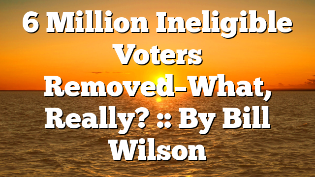 6 Million Ineligible Voters Removed–What, Really? :: By Bill Wilson