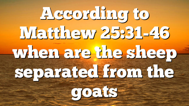 According to Matthew 25:31-46 when are the sheep separated from the goats