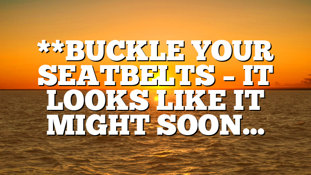 **BUCKLE YOUR SEATBELTS – IT LOOKS LIKE IT MIGHT SOON…