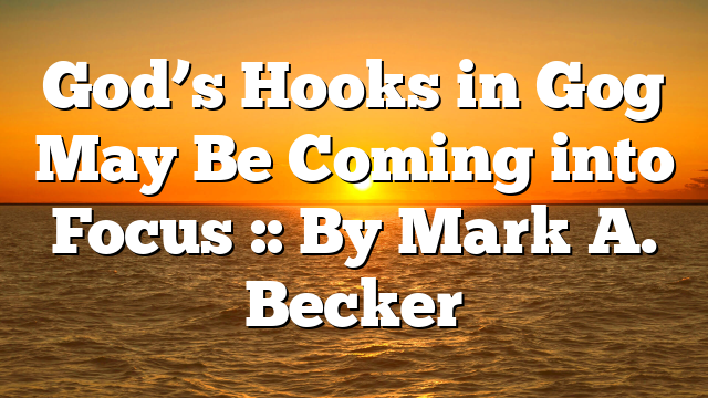 God’s Hooks in Gog May Be Coming into Focus :: By Mark A. Becker