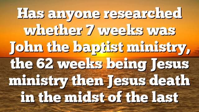 Has anyone researched whether 7 weeks was John the baptist ministry, the 62 weeks being Jesus ministry then Jesus death in the midst of the last