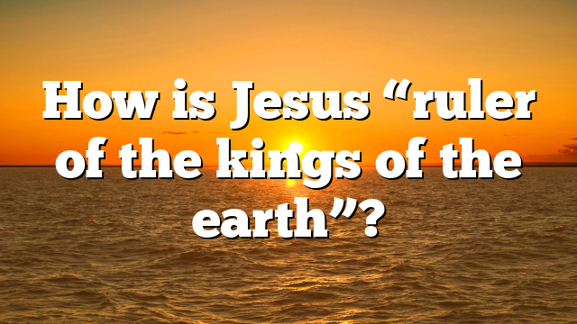How is Jesus “ruler of the kings of the earth”?
