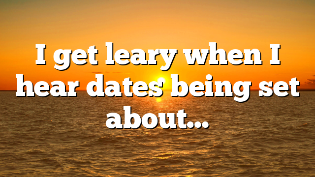 I get leary when I hear dates being set about…