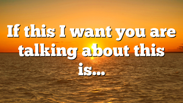 If this I want you are talking about this is…