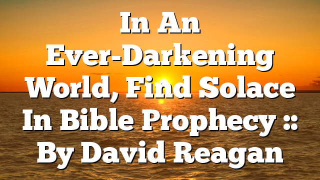 In An Ever-Darkening World, Find Solace In Bible Prophecy :: By David Reagan