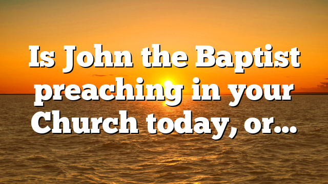Is John the Baptist preaching in your Church today, or…