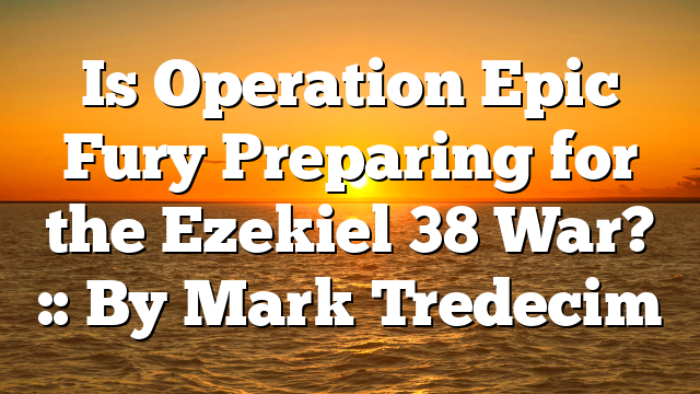 Is Operation Epic Fury Preparing for the Ezekiel 38 War? :: By Mark Tredecim