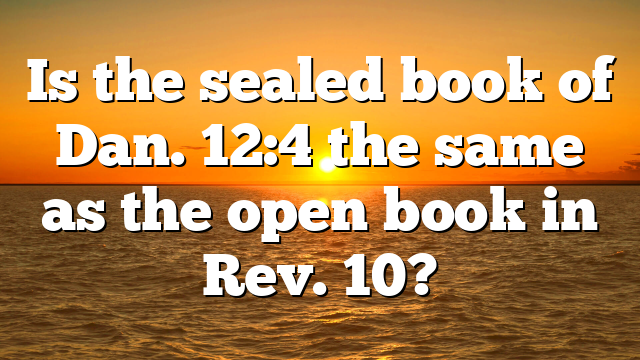 Is the sealed book of Dan. 12:4 the same as the open book in Rev. 10?