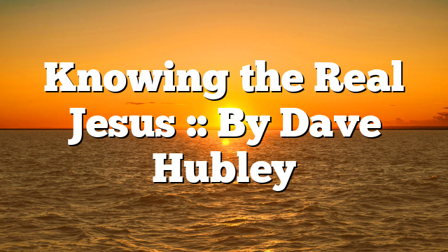 Knowing the Real Jesus :: By Dave Hubley