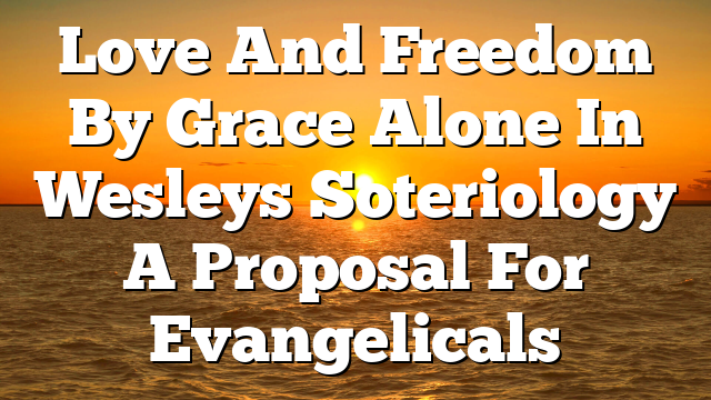 Love And Freedom By Grace Alone In Wesleys Soteriology A Proposal For Evangelicals