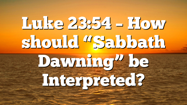 Luke 23:54 – How should “Sabbath Dawning” be Interpreted?