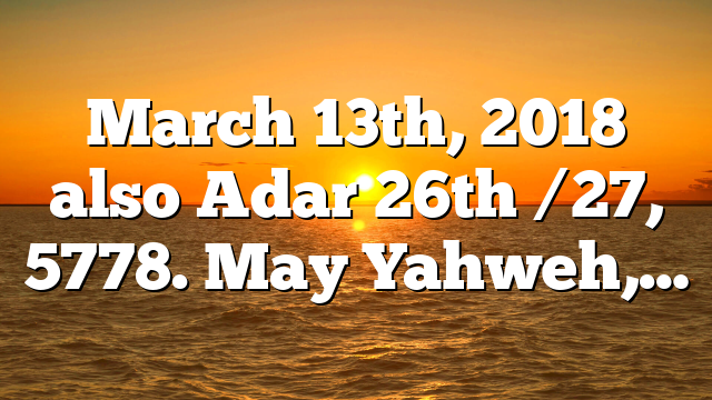 March 13th, 2018 also Adar 26th /27, 5778. May Yahweh,…