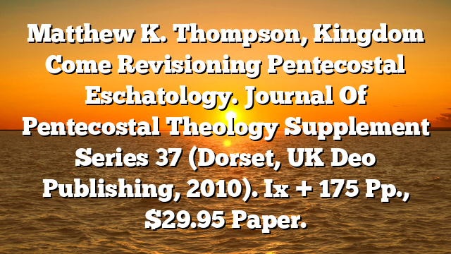 Matthew K. Thompson, Kingdom Come Revisioning Pentecostal Eschatology. Journal Of Pentecostal Theology Supplement Series 37 (Dorset, UK Deo Publishing, 2010). Ix + 175 Pp., $29.95 Paper.