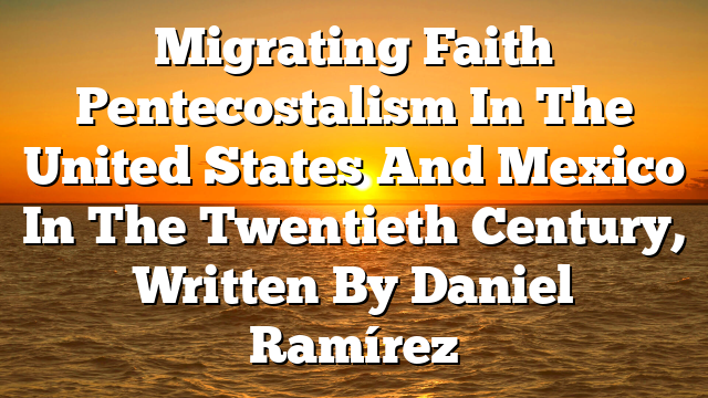 Migrating Faith Pentecostalism In The United States And Mexico In The Twentieth Century, Written By Daniel Ramírez