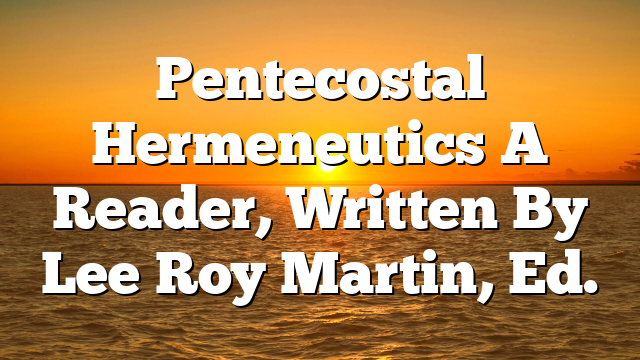 Pentecostal Hermeneutics  A Reader, Written By Lee Roy Martin, Ed.