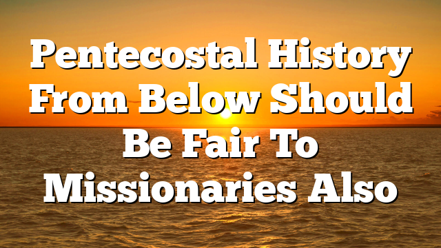 Pentecostal History From Below Should Be Fair To Missionaries Also