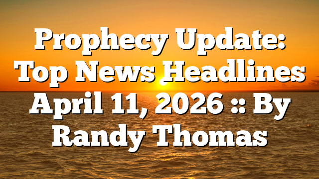 Prophecy Update: Top News Headlines April 11, 2026 :: By Randy Thomas