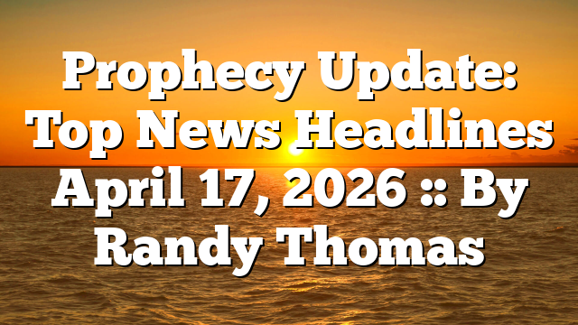 Prophecy Update: Top News Headlines April 17, 2026 :: By Randy Thomas