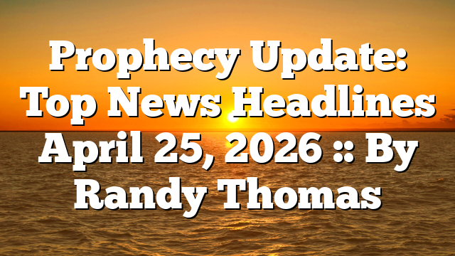 Prophecy Update: Top News Headlines April 25, 2026 :: By Randy Thomas