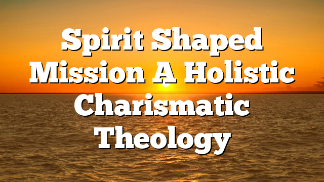 Spirit Shaped Mission  A Holistic Charismatic Theology