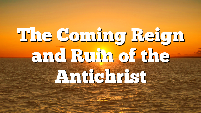 The Coming Reign and Ruin of the Antichrist