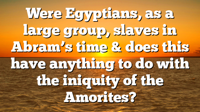 Were Egyptians, as a large group, slaves in Abram’s time & does this have anything to do with the iniquity of the Amorites?