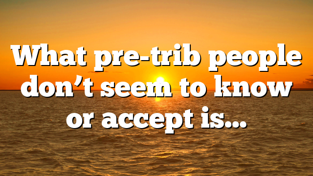 What pre-trib people don’t seem to know or accept is…