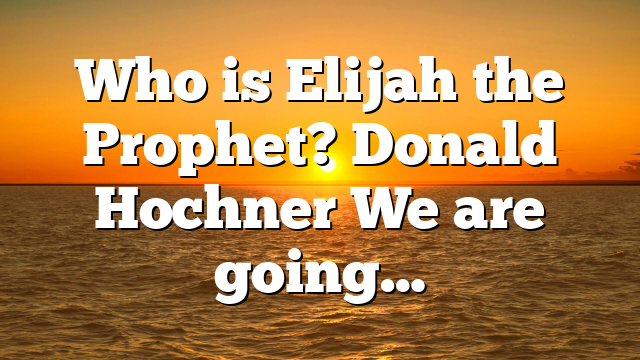 Who is Elijah the Prophet? Donald Hochner We are going…