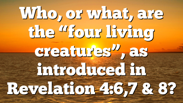 Who, or what, are the “four living creatures”, as introduced in Revelation 4:6,7 & 8?