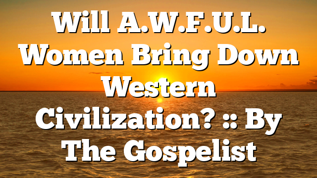 Will A.W.F.U.L. Women Bring Down Western Civilization? :: By The Gospelist