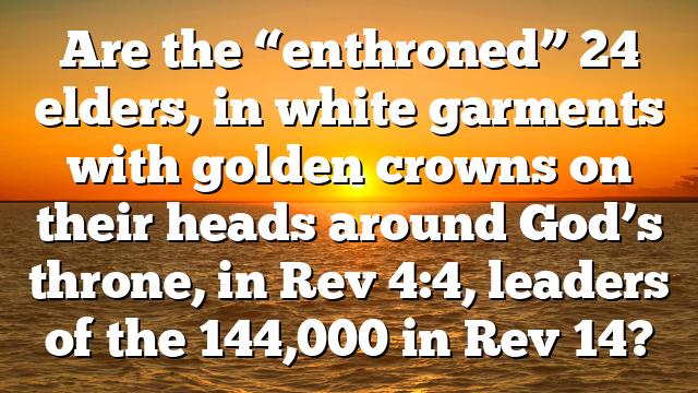 Are the “enthroned” 24 elders, in white garments with golden crowns on their heads around God’s throne, in Rev 4:4, leaders of the 144,000 in Rev 14?