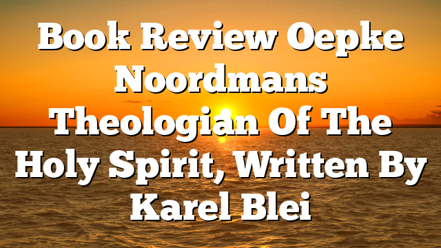 Book Review  Oepke Noordmans  Theologian Of The Holy Spirit, Written By Karel Blei