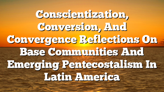 Conscientization, Conversion, And Convergence  Reflections On Base Communities And Emerging Pentecostalism In Latin America