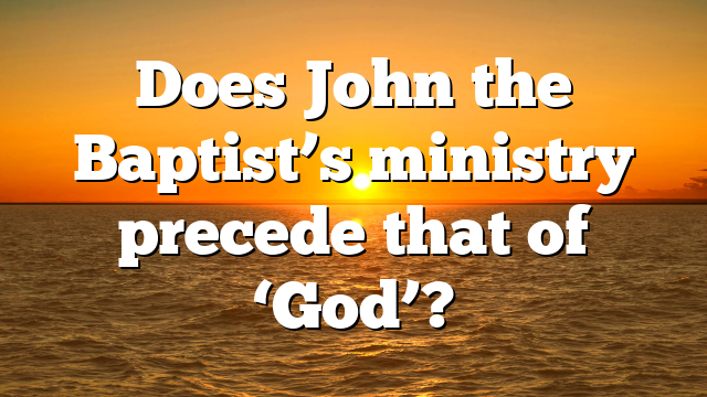 Does John the Baptist’s ministry precede that of ‘God’?
