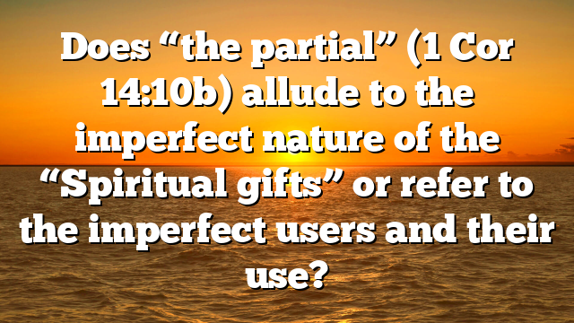 Does “the partial” (1 Cor 14:10b) allude to the imperfect nature of the “Spiritual gifts” or refer to the imperfect users and their use?