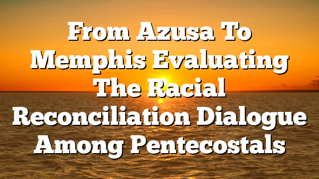 From Azusa To Memphis  Evaluating The Racial Reconciliation Dialogue Among Pentecostals