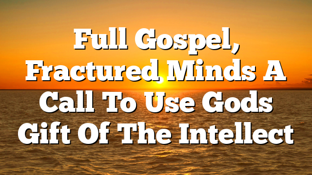 Full Gospel, Fractured Minds A Call To Use Gods Gift Of The Intellect