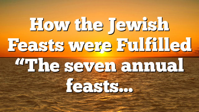 How the Jewish Feasts were Fulfilled “The seven annual feasts…