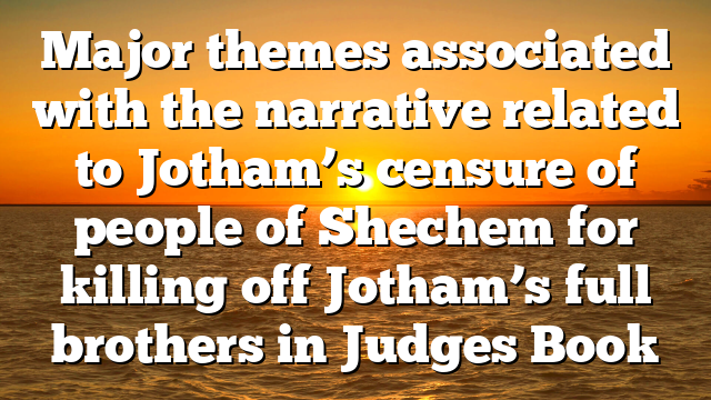 Major themes associated with the narrative related to Jotham’s censure of people of Shechem for killing off Jotham’s full brothers in Judges Book