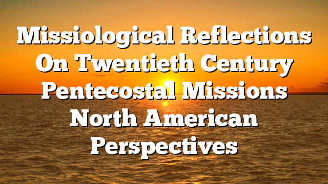 Missiological Reflections On Twentieth Century Pentecostal Missions  North American Perspectives