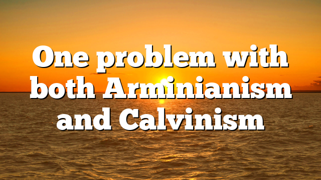 One problem with both Arminianism and Calvinism