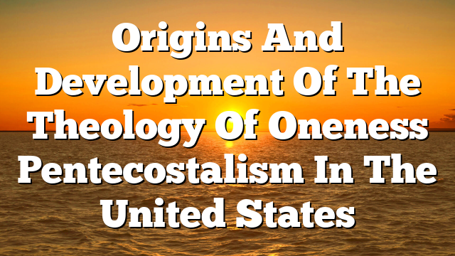 Origins And Development Of The Theology Of Oneness Pentecostalism In The United States