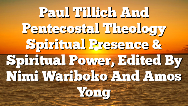 Paul Tillich And Pentecostal Theology  Spiritual Presence & Spiritual Power, Edited By Nimi Wariboko And Amos Yong