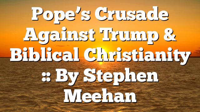 Pope’s Crusade Against Trump & Biblical Christianity :: By Stephen Meehan
