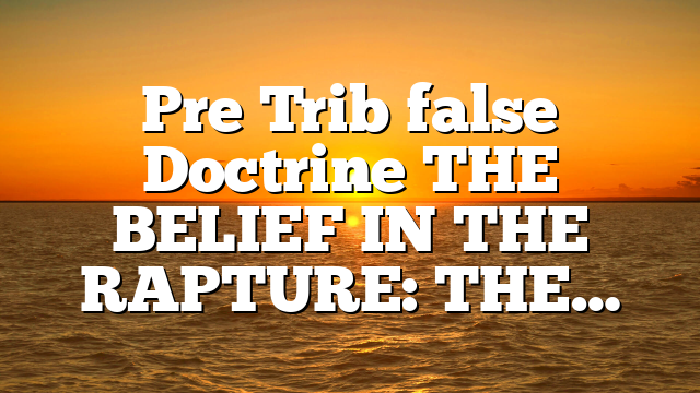 Pre Trib false Doctrine THE BELIEF IN THE RAPTURE: THE…